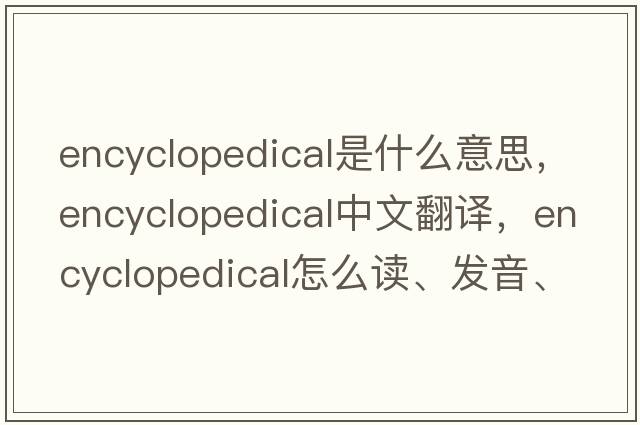 encyclopedical是什么意思，encyclopedical中文翻译，encyclopedical怎么读、发音、用法及例句