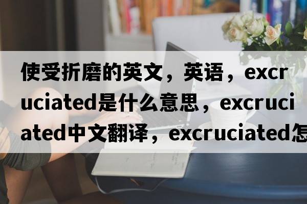 使受折磨的英文，英语，excruciated是什么意思，excruciated中文翻译，excruciated怎么读、发音、用法及例句