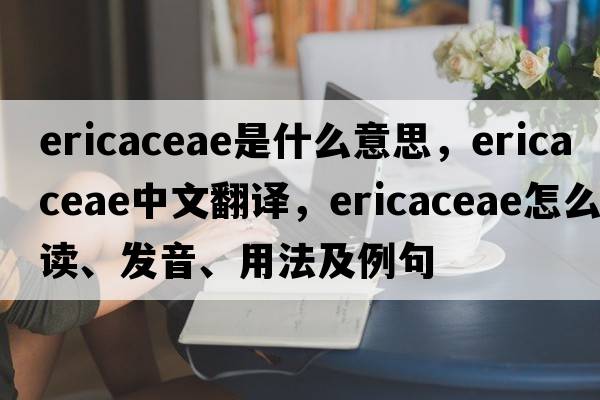 Ericaceae是什么意思，Ericaceae中文翻译，Ericaceae怎么读、发音、用法及例句