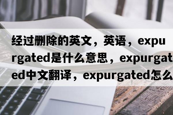 经过删除的英文，英语，expurgated是什么意思，expurgated中文翻译，expurgated怎么读、发音、用法及例句