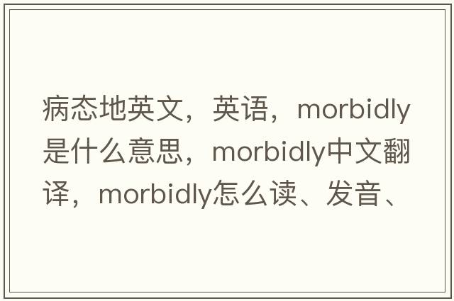 病态地英文，英语，morbidly是什么意思，morbidly中文翻译，morbidly怎么读、发音、用法及例句