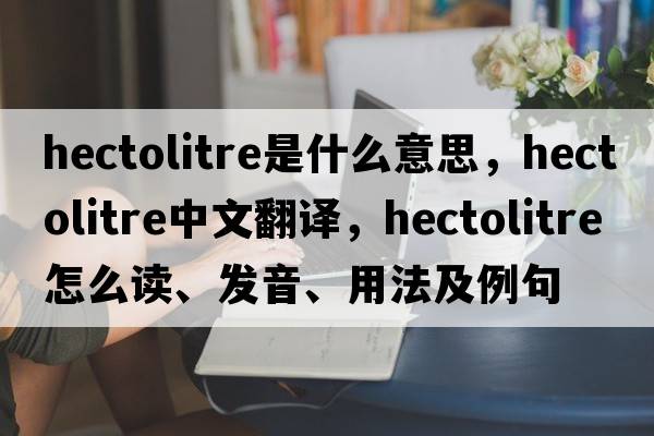 hectolitre是什么意思，hectolitre中文翻译，hectolitre怎么读、发音、用法及例句