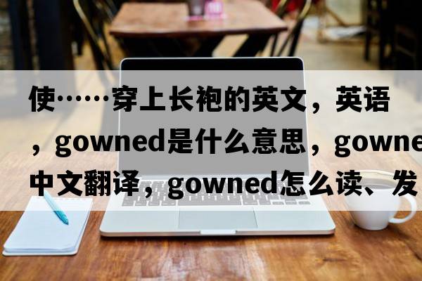 使……穿上长袍的英文，英语，gowned是什么意思，gowned中文翻译，gowned怎么读、发音、用法及例句