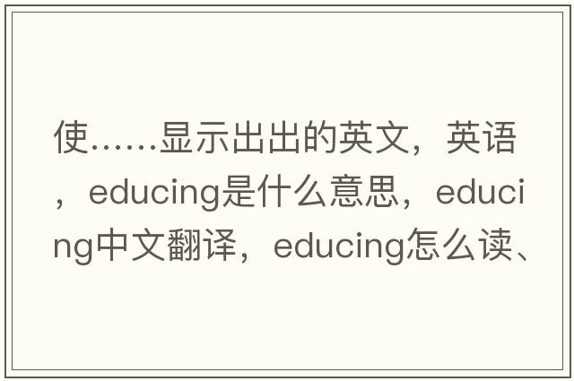 使……显示出出的英文，英语，educing是什么意思，educing中文翻译，educing怎么读、发音、用法及例句