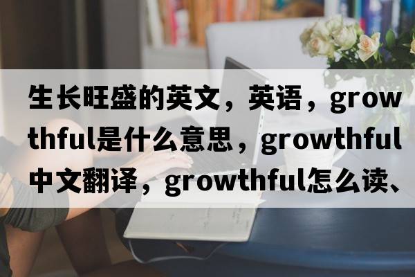 生长旺盛的英文，英语，growthful是什么意思，growthful中文翻译，growthful怎么读、发音、用法及例句