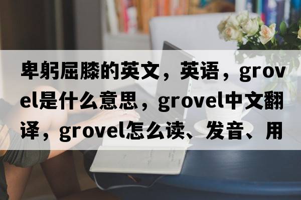 卑躬屈膝的英文，英语，grovel是什么意思，grovel中文翻译，grovel怎么读、发音、用法及例句