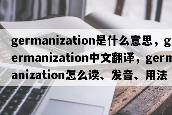 Germanization是什么意思，Germanization中文翻译，Germanization怎么读、发音、用法及例句