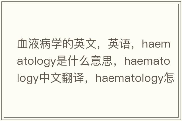 血液病学的英文，英语，haematology是什么意思，haematology中文翻译，haematology怎么读、发音、用法及例句