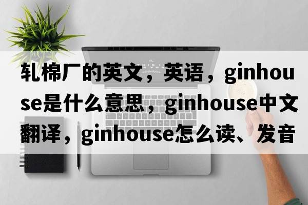 轧棉厂的英文，英语，ginhouse是什么意思，ginhouse中文翻译，ginhouse怎么读、发音、用法及例句