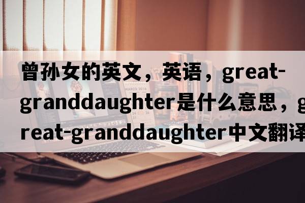 曾孙女的英文，英语，great-granddaughter是什么意思，great-granddaughter中文翻译，great-granddaughter怎么读、发音、用法及例句