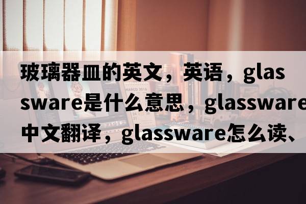 玻璃器皿的英文，英语，glassware是什么意思，glassware中文翻译，glassware怎么读、发音、用法及例句