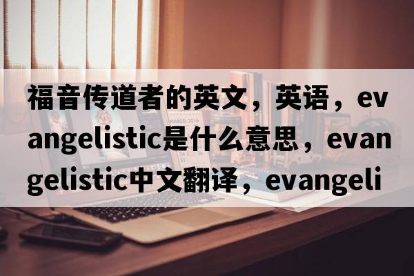 福音传道者的英文，英语，evangelistic是什么意思，evangelistic中文翻译，evangelistic怎么读、发音、用法及例句