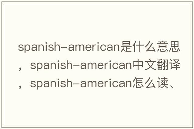 Spanish-American是什么意思，Spanish-American中文翻译，Spanish-American怎么读、发音、用法及例句