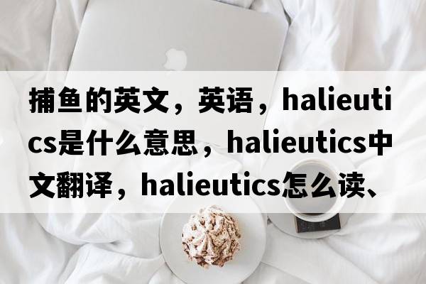 捕鱼的英文，英语，halieutics是什么意思，halieutics中文翻译，halieutics怎么读、发音、用法及例句