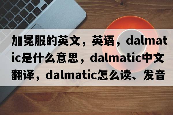 加冕服的英文，英语，dalmatic是什么意思，dalmatic中文翻译，dalmatic怎么读、发音、用法及例句