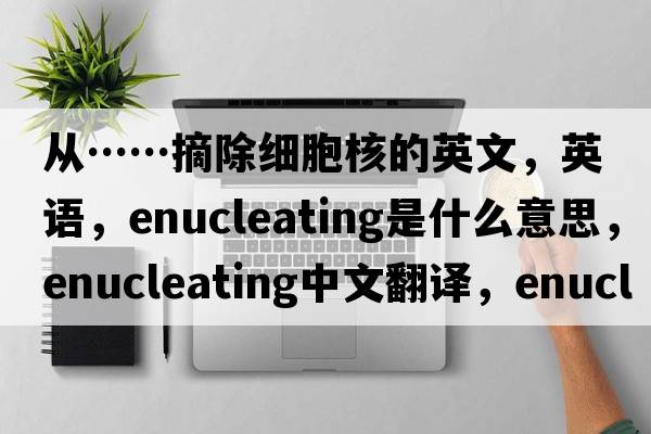 从……摘除细胞核的英文，英语，enucleating是什么意思，enucleating中文翻译，enucleating怎么读、发音、用法及例句