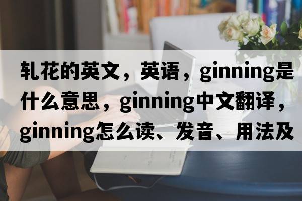 轧花的英文，英语，ginning是什么意思，ginning中文翻译，ginning怎么读、发音、用法及例句