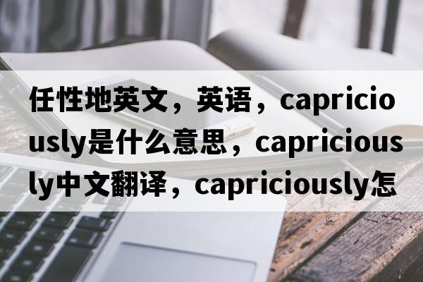 任性地英文，英语，capriciously是什么意思，capriciously中文翻译，capriciously怎么读、发音、用法及例句