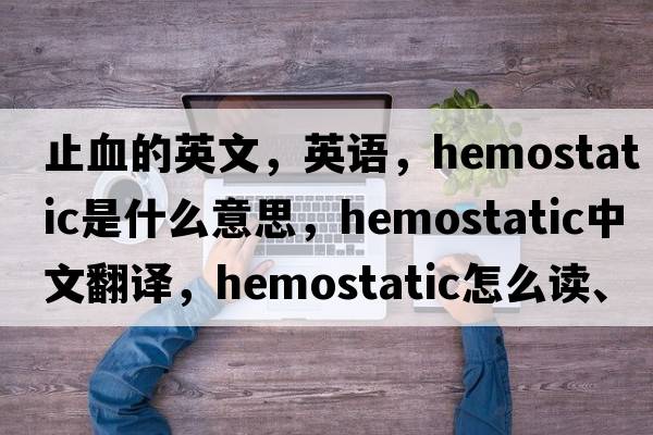 止血的英文，英语，hemostatic是什么意思，hemostatic中文翻译，hemostatic怎么读、发音、用法及例句