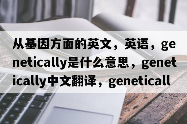 从基因方面的英文，英语，genetically是什么意思，genetically中文翻译，genetically怎么读、发音、用法及例句