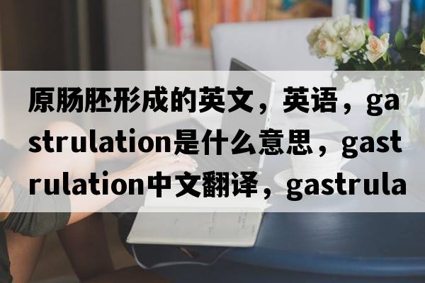 原肠胚形成的英文，英语，gastrulation是什么意思，gastrulation中文翻译，gastrulation怎么读、发音、用法及例句