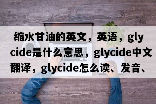  缩水甘油的英文，英语，glycide是什么意思，glycide中文翻译，glycide怎么读、发音、用法及例句