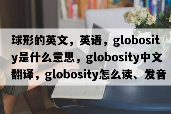 球形的英文，英语，globosity是什么意思，globosity中文翻译，globosity怎么读、发音、用法及例句