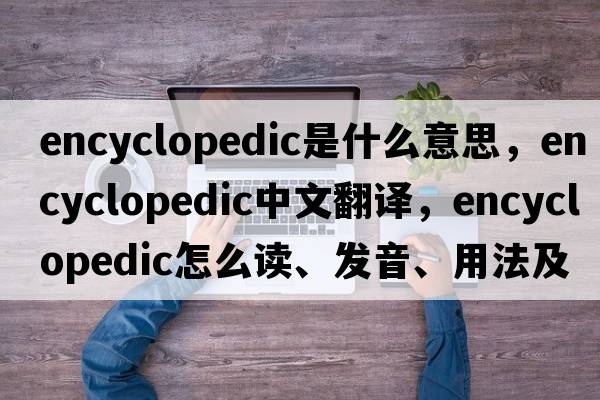 encyclopedic是什么意思，encyclopedic中文翻译，encyclopedic怎么读、发音、用法及例句