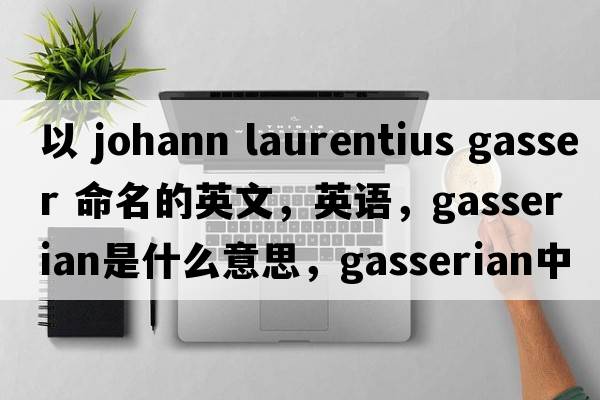 以 Johann Laurentius Gasser 命名的英文，英语，gasserian是什么意思，gasserian中文翻译，gasserian怎么读、发音、用法及例句