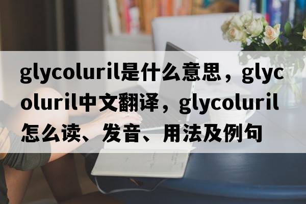 glycoluril是什么意思，glycoluril中文翻译，glycoluril怎么读、发音、用法及例句