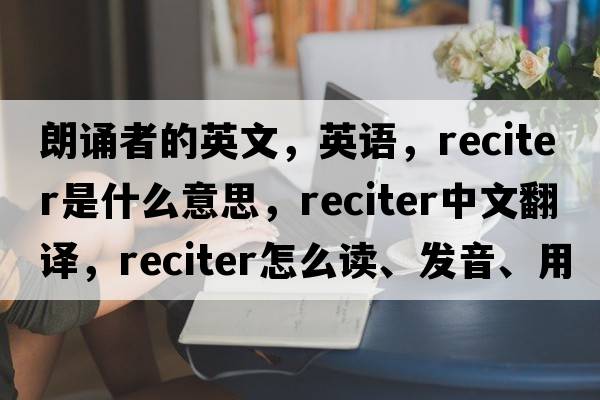 朗诵者的英文，英语，reciter是什么意思，reciter中文翻译，reciter怎么读、发音、用法及例句