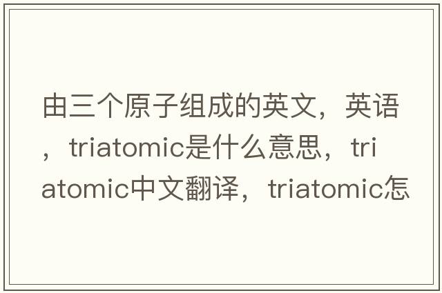 由三个原子组成的英文，英语，triatomic是什么意思，triatomic中文翻译，triatomic怎么读、发音、用法及例句