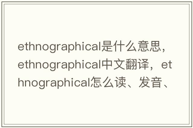 ethnographical是什么意思，ethnographical中文翻译，ethnographical怎么读、发音、用法及例句