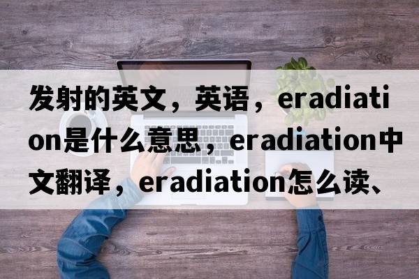 发射的英文，英语，eradiation是什么意思，eradiation中文翻译，eradiation怎么读、发音、用法及例句