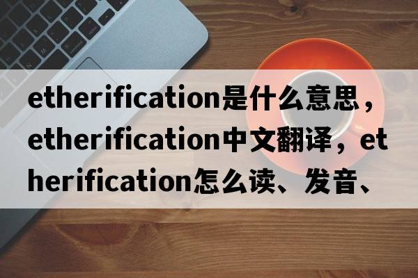 etherification是什么意思，etherification中文翻译，etherification怎么读、发音、用法及例句