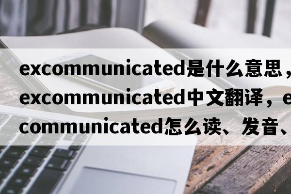 excommunicated是什么意思，excommunicated中文翻译，excommunicated怎么读、发音、用法及例句