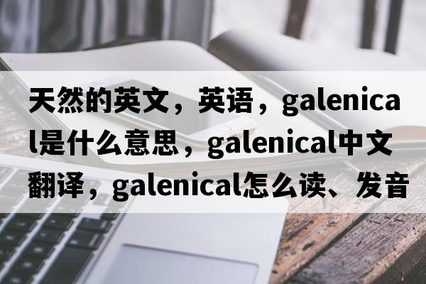 天然的英文，英语，galenical是什么意思，galenical中文翻译，galenical怎么读、发音、用法及例句