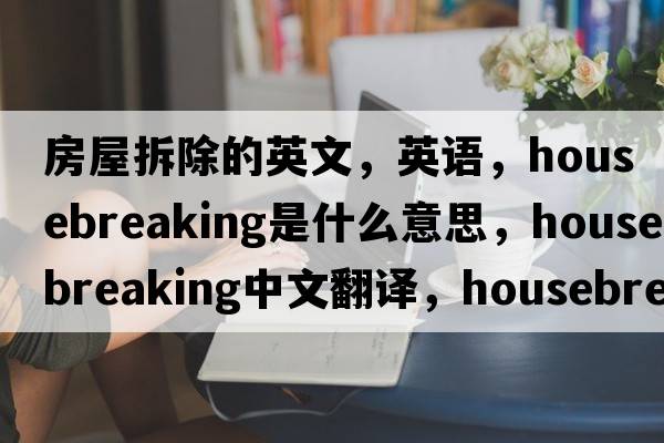 房屋拆除的英文，英语，housebreaking是什么意思，housebreaking中文翻译，housebreaking怎么读、发音、用法及例句