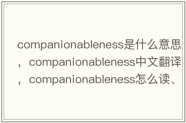 companionableness是什么意思，companionableness中文翻译，companionableness怎么读、发音、用法及例句