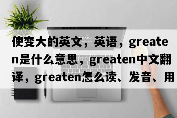 使变大的英文，英语，greaten是什么意思，greaten中文翻译，greaten怎么读、发音、用法及例句