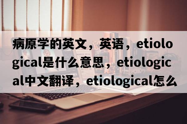 病原学的英文，英语，etiological是什么意思，etiological中文翻译，etiological怎么读、发音、用法及例句