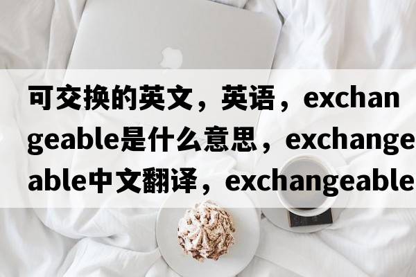 可交换的英文，英语，exchangeable是什么意思，exchangeable中文翻译，exchangeable怎么读、发音、用法及例句