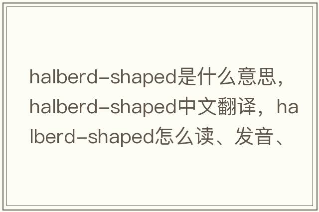 halberd-shaped是什么意思，halberd-shaped中文翻译，halberd-shaped怎么读、发音、用法及例句