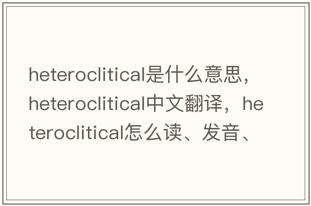 heteroclitical是什么意思，heteroclitical中文翻译，heteroclitical怎么读、发音、用法及例句