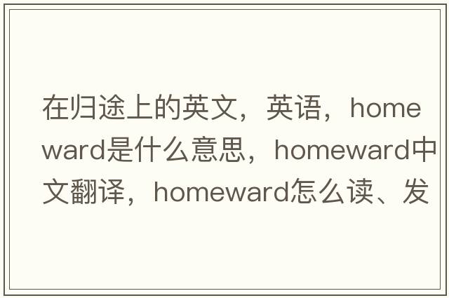 在归途上的英文，英语，homeward是什么意思，homeward中文翻译，homeward怎么读、发音、用法及例句