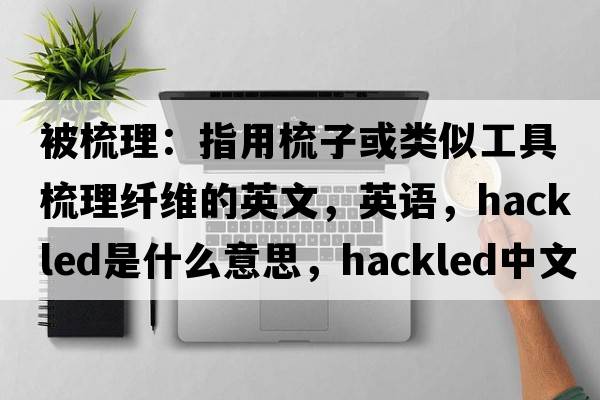 被梳理：指用梳子或类似工具梳理纤维的英文，英语，hackled是什么意思，hackled中文翻译，hackled怎么读、发音、用法及例句