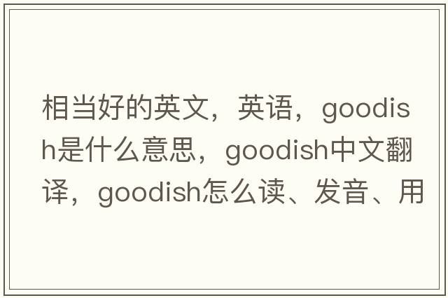 相当好的英文，英语，goodish是什么意思，goodish中文翻译，goodish怎么读、发音、用法及例句