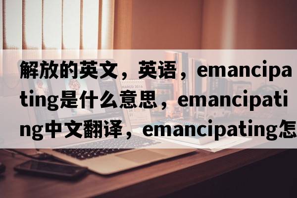 解放的英文，英语，emancipating是什么意思，emancipating中文翻译，emancipating怎么读、发音、用法及例句