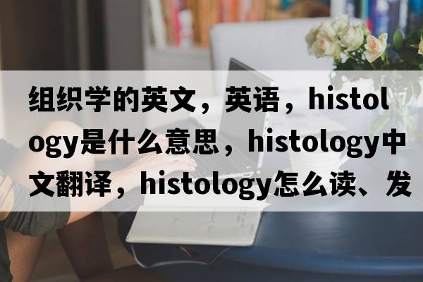 组织学的英文，英语，histology是什么意思，histology中文翻译，histology怎么读、发音、用法及例句