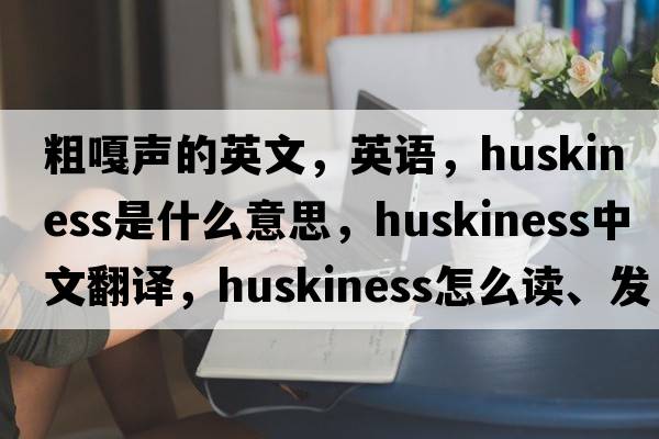 粗嘎声的英文，英语，huskiness是什么意思，huskiness中文翻译，huskiness怎么读、发音、用法及例句